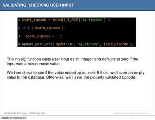 VALIDATING: CHECKING USER INPUT


             1	
  $safe_zipcode	
  =	
  intval(	
  $_POST['my-­‐zipcode']	
  );

             2	
  if	
  (	
  !	
  $safe_zipcode	
  )

             3	
  	
  	
  $safe_zipcode	
  =	
  '';

             4	
  update_post_meta(	
  $post-­‐>ID,	
  'my_zipcode',	
  $safe_zipcode	
  );



    The intval() function casts user input as an integer, and defaults to zero if the
    input was a non-numeric value.

    We then check to see if the value ended up as zero. If it did, we’ll save an empty
    value to the database. Otherwise, we’ll save the properly validated zipcode.




  WORDCAMP BOLOGNA - 9 FEBBRAIO 2013                                              @WORDCAMPBOLOGNA # WPCAMPBO13

sabato 9 febbraio 13
 