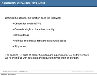 SANITIZING: CLEANING USER INPUT




     Behinds the scenes, the function does the following:

               • Checks for invalid UTF-8
               • Converts single < characters to entity
               • Strips all tags
               • Remove line breaks, tabs and extra white space
               • Strip octets

     The sanitize_*() class of helper functions are super nice for us, as they ensure
     we’re ending up with safe data and require minimal effort on our part.




  WORDCAMP BOLOGNA - 9 FEBBRAIO 2013                                @WORDCAMPBOLOGNA # WPCAMPBO13

sabato 9 febbraio 13
 