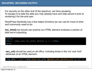 ESCAPING: SECURING OUTPUT


     For security on the other end of the spectrum, we have escaping.
     To escape is to take the data you may already have and help secure it prior to
     rendering it for the end user.

     WordPress thankfully has a few helper functions we can use for most of what
     we’ll commonly need to do:

     esc_html() we should use anytime our HTML element encloses a section of
     data we’re outputting.

      </pre>
      <h4><!-­‐-­‐?php	
  echo	
  esc_html(	
  $title	
  );	
  ?-­‐-­‐></h4>
      <pre>



      esc_url() should be used on all URLs, including those in the ‘src’ and ‘href’
      attributes of an HTML element.

      <img	
  alt=""	
  src="<?php	
  echo	
  esc_url(	
  $great_user_picture_url	
  );	
  ?>"	
  />


  WORDCAMP BOLOGNA - 9 FEBBRAIO 2013                                            @WORDCAMPBOLOGNA # WPCAMPBO13

sabato 9 febbraio 13
 