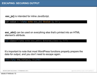 ESCAPING: SECURING OUTPUT




     esc_js() is intended for inline JavaScript.

     var	
  value	
  =	
  '<?php	
  echo	
  esc_js(	
  $value	
  );	
  ?>';




     esc_attr() can be used on everything else that’s printed into an HTML
     element’s attribute.

     <ul	
  class="<?php	
  echo	
  esc_attr(	
  $stored_class	
  );	
  ?>">




     It’s important to note that most WordPress functions properly prepare the
     data for output, and you don’t need to escape again.

     <h4><?php	
  the_title();	
  ?></h4>




  WORDCAMP BOLOGNA - 9 FEBBRAIO 2013                                           @WORDCAMPBOLOGNA # WPCAMPBO13

sabato 9 febbraio 13
 