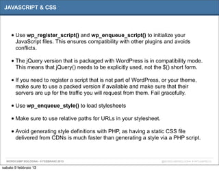JAVASCRIPT & CSS




     • Use wp_register_script() and wp_enqueue_script() to initialize your
       JavaScript files. This ensures compatibility with other plugins and avoids
       conflicts.

     • The jQuery version that is packaged with WordPress is in compatibility mode.
       This means that jQuery() needs to be explicitly used, not the $() short form.

     • If you need to register a script that is not part of WordPress, or your theme,
       make sure to use a packed version if available and make sure that their
       servers are up for the traffic you will request from them. Fail gracefully.

     • Use wp_enqueue_style() to load stylesheets
     • Make sure to use relative paths for URLs in your stylesheet.
     • Avoid generating style definitions with PHP, as having a static CSS file
       delivered from CDNs is much faster than generating a style via a PHP script.



  WORDCAMP BOLOGNA - 9 FEBBRAIO 2013                                  @WORDCAMPBOLOGNA # WPCAMPBO13

sabato 9 febbraio 13
 
