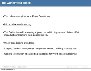 THE WORDPRESS CODEX




  • The online manual for WordPress Developers

  • http://codex.wordpress.org

  • The Codex is a wiki, meaning anyone can edit it. It grows and thrives off of
    individual contributions from people like you


  • WordPress Coding Standards
    http://codex.wordpress.org/WordPress_Coding_Standards

    General information about coding standards for WordPress development




  WORDCAMP BOLOGNA - 9 FEBBRAIO 2013                               @WORDCAMPBOLOGNA # WPCAMPBO13

sabato 9 febbraio 13
 