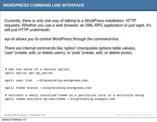WORDPRESS COMMAND LINE INTERFACE


  Currently, there is only one way of talking to a WordPress installation: HTTP
  requests. Whether you use a web browser, an XML-RPC application or just wget, it’s
  still just HTTP underneath.

  wp-cli allows you to control WordPress through the command-line.

  There are internal commands like 'option' (manipulate options table values),
  'user' (create, edit, or delete users), or 'post' (create, edit, or delete posts).



  # Get the value of a certain option
  wpcli option get my_option

  wpcli user list  --blog=mioblog.wordpress.com

  wpcli theme status --blog=mioblog.wordpress.com

  # Activate a newly installed theme on a particular site in a multisite setup
  wpcli theme activate my-new-theme --blog=fooblog.example.com




  WORDCAMP BOLOGNA - 9 FEBBRAIO 2013                                   @WORDCAMPBOLOGNA # WPCAMPBO13

sabato 9 febbraio 13
 