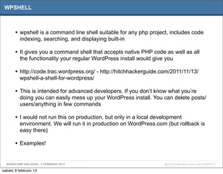 WPSHELL



       • wpshell is a command line shell suitable for any php project, includes code
          indexing, searching, and displaying built-in

       • It gives you a command shell that accepts native PHP code as well as all
          the functionality your regular WordPress install would give you

       • http://code.trac.wordpress.org/ - http://hitchhackerguide.com/2011/11/13/
          wpshell-a-shell-for-wordpress/

       • This is intended for advanced developers. If you don’t know what you’re
          doing you can easily mess up your WordPress install. You can delete posts/
          users/anything in few commands

       • I would not run this on production, but only in a local development
          environment. We will run it in production on WordPress.com (but rollback is
          easy there)

       • Examples!

  WORDCAMP BOLOGNA - 9 FEBBRAIO 2013                                 @WORDCAMPBOLOGNA # WPCAMPBO13

sabato 9 febbraio 13
 