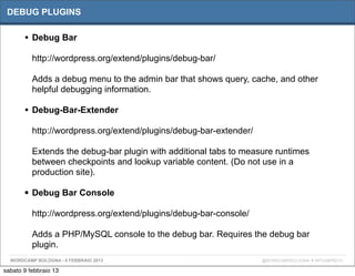 DEBUG PLUGINS

       • Debug Bar
          http://wordpress.org/extend/plugins/debug-bar/

          Adds a debug menu to the admin bar that shows query, cache, and other
          helpful debugging information.

       • Debug-Bar-Extender
          http://wordpress.org/extend/plugins/debug-bar-extender/

          Extends the debug-bar plugin with additional tabs to measure runtimes
          between checkpoints and lookup variable content. (Do not use in a
          production site).

       • Debug Bar Console
          http://wordpress.org/extend/plugins/debug-bar-console/

          Adds a PHP/MySQL console to the debug bar. Requires the debug bar
          plugin.
  WORDCAMP BOLOGNA - 9 FEBBRAIO 2013                                @WORDCAMPBOLOGNA # WPCAMPBO13

sabato 9 febbraio 13
 