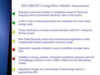2012 ERCOT Competitive Market Assessment
Business consumers located in competitive areas of Texas are
enjoying some of the lowest electricity rates in the country

A 30+% drop in natural gas prices has translated into much lower
energy costs

Texas continues to increase its peak demand, with 2011 setting an
all time record

New Peak Demand Levels and environmental regulations create
considerable threat to generation inventory levels

Generation capacity utilization is poor at portfolio average below
45%

Volatility in energy markets, increased competitive pressure and lack
of knowledge combine to drive a $80+ million annual intermediary
market

Regulated charges as a percentage of total energy spend is
approaching 40%
 