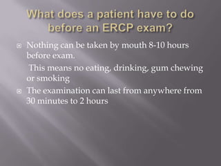What does a patient have to do before an ERCP exam?Nothing can be taken by mouth 8-10 hours before exam.	 This means no eating, drinking, gum chewing or smokingThe examination can last from anywhere from 30 minutes to 2 hours