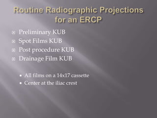 Routine Radiographic Projections for an ERCPPreliminary KUB Spot Films KUBPost procedure KUBDrainage Film KUBAll films on a 14x17 cassetteCenter at the iliac crest
