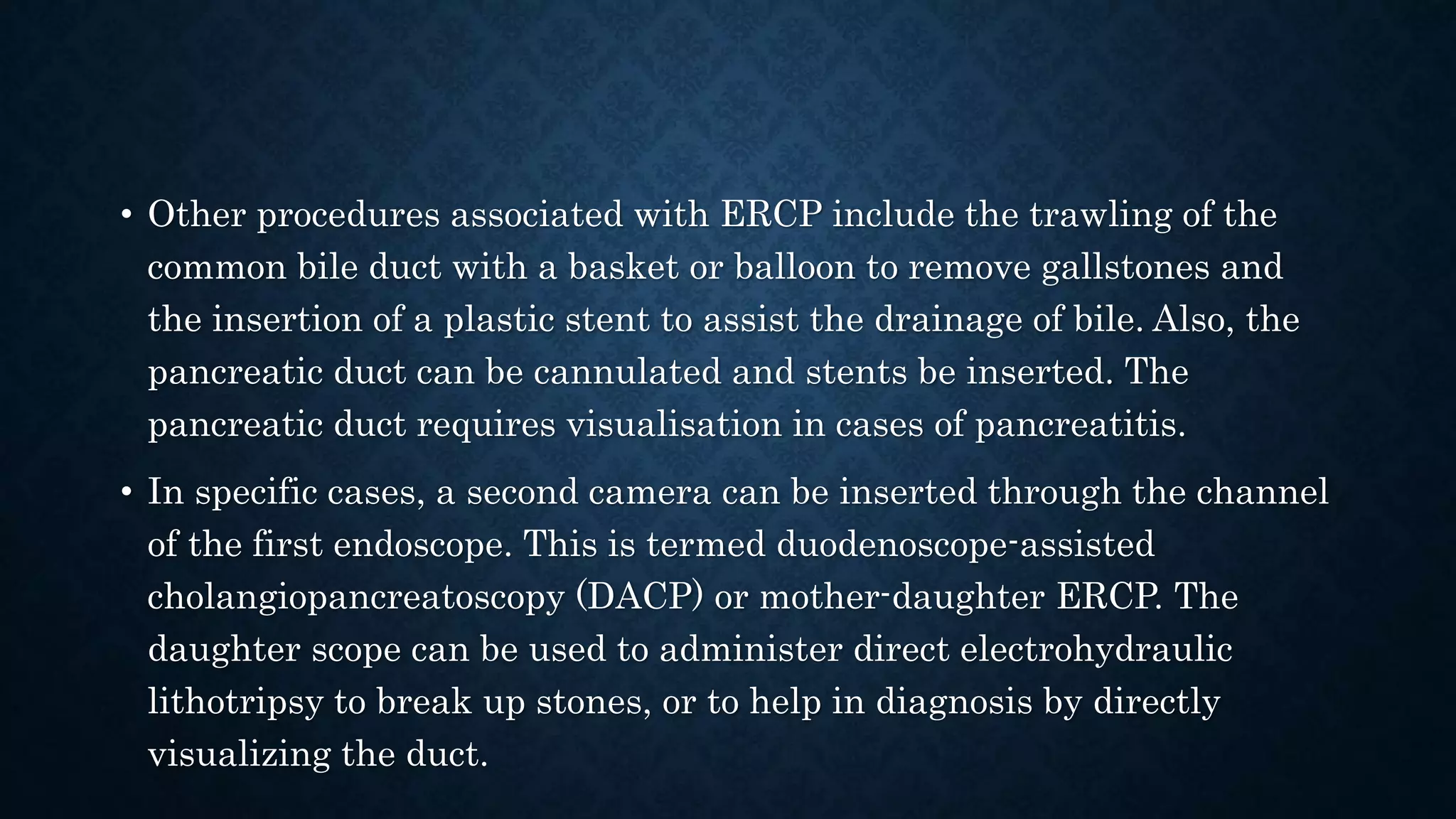 • Other procedures associated with ERCP include the trawling of the 
common bile duct with a basket or balloon to remove gallstones and 
the insertion of a plastic stent to assist the drainage of bile. Also, the 
pancreatic duct can be cannulated and stents be inserted. The 
pancreatic duct requires visualisation in cases of pancreatitis. 
• In specific cases, a second camera can be inserted through the channel 
of the first endoscope. This is termed duodenoscope-assisted 
cholangiopancreatoscopy (DACP) or mother-daughter ERCP. The 
daughter scope can be used to administer direct electrohydraulic 
lithotripsy to break up stones, or to help in diagnosis by directly 
visualizing the duct. 
 