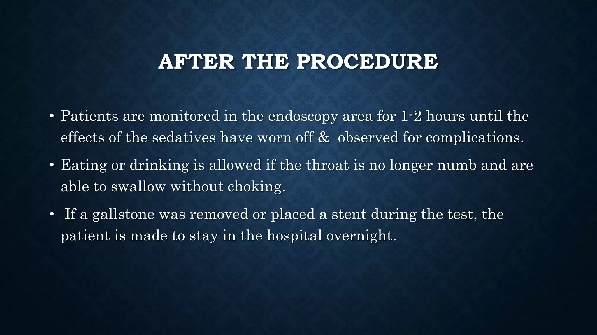 AFTER THE PROCEDURE 
• Patients are monitored in the endoscopy area for 1-2 hours until the 
effects of the sedatives have worn off & observed for complications. 
• Eating or drinking is allowed if the throat is no longer numb and are 
able to swallow without choking. 
• If a gallstone was removed or placed a stent during the test, the 
patient is made to stay in the hospital overnight. 
 