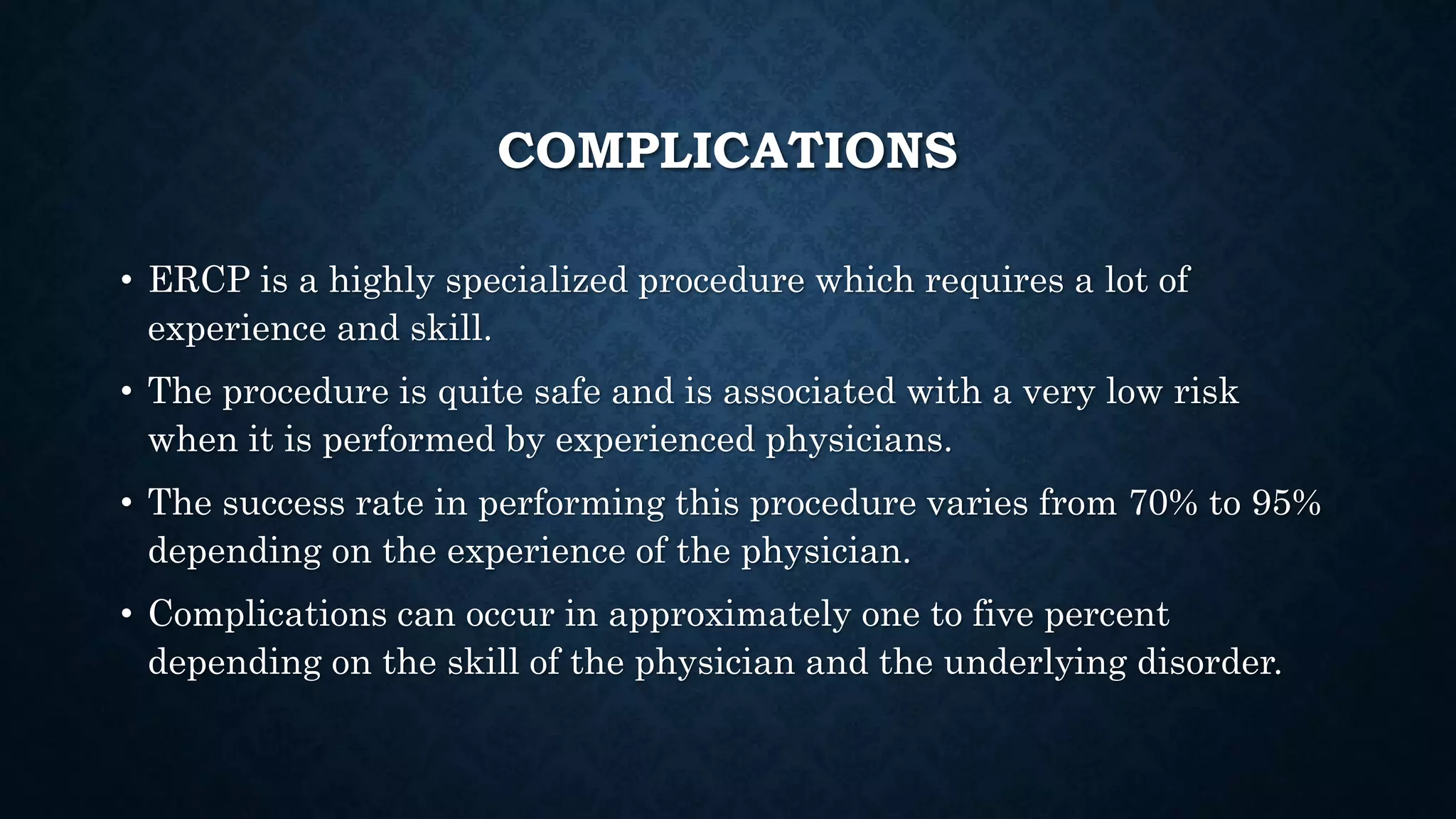 COMPLICATIONS 
• ERCP is a highly specialized procedure which requires a lot of 
experience and skill. 
• The procedure is quite safe and is associated with a very low risk 
when it is performed by experienced physicians. 
• The success rate in performing this procedure varies from 70% to 95% 
depending on the experience of the physician. 
• Complications can occur in approximately one to five percent 
depending on the skill of the physician and the underlying disorder. 
 