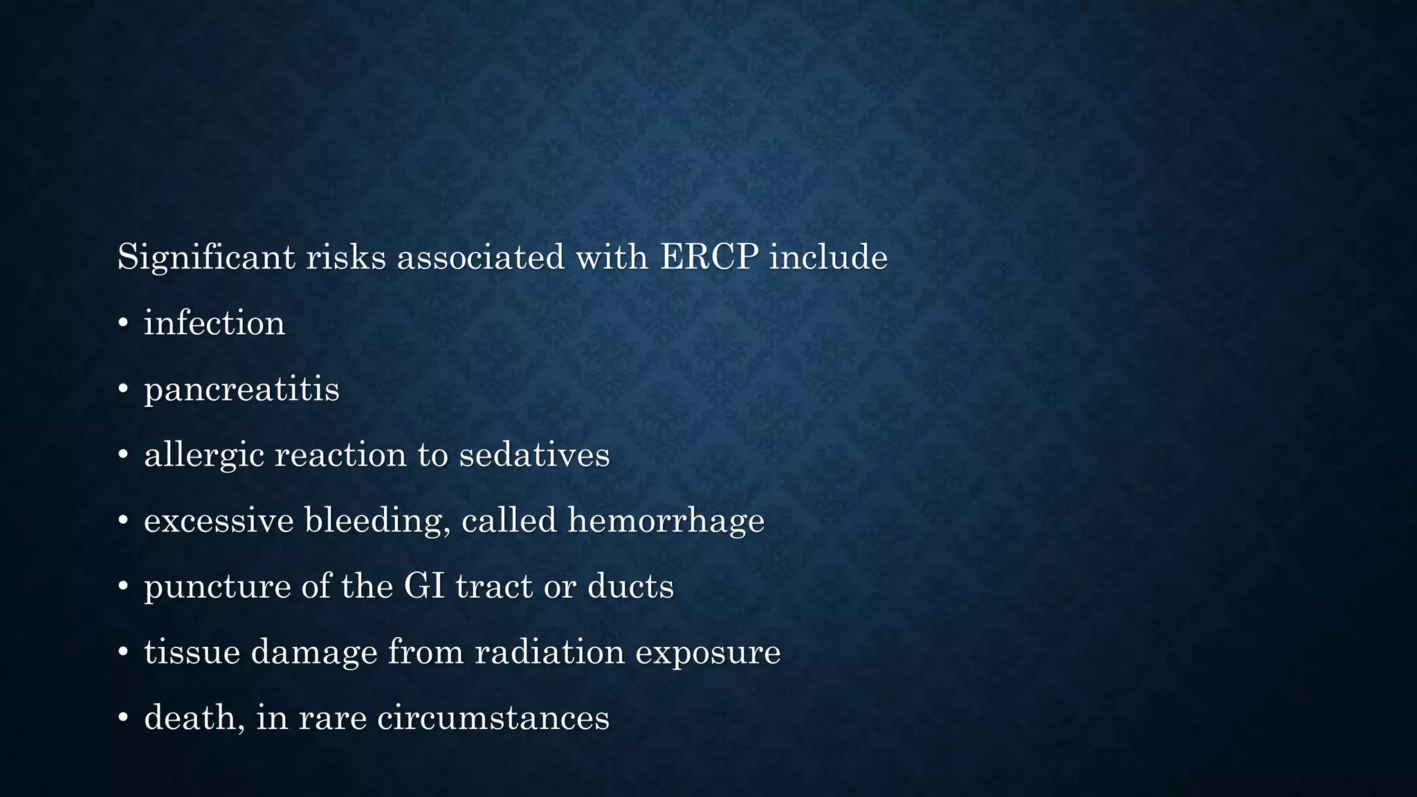 Significant risks associated with ERCP include 
• infection 
• pancreatitis 
• allergic reaction to sedatives 
• excessive bleeding, called hemorrhage 
• puncture of the GI tract or ducts 
• tissue damage from radiation exposure 
• death, in rare circumstances 
 