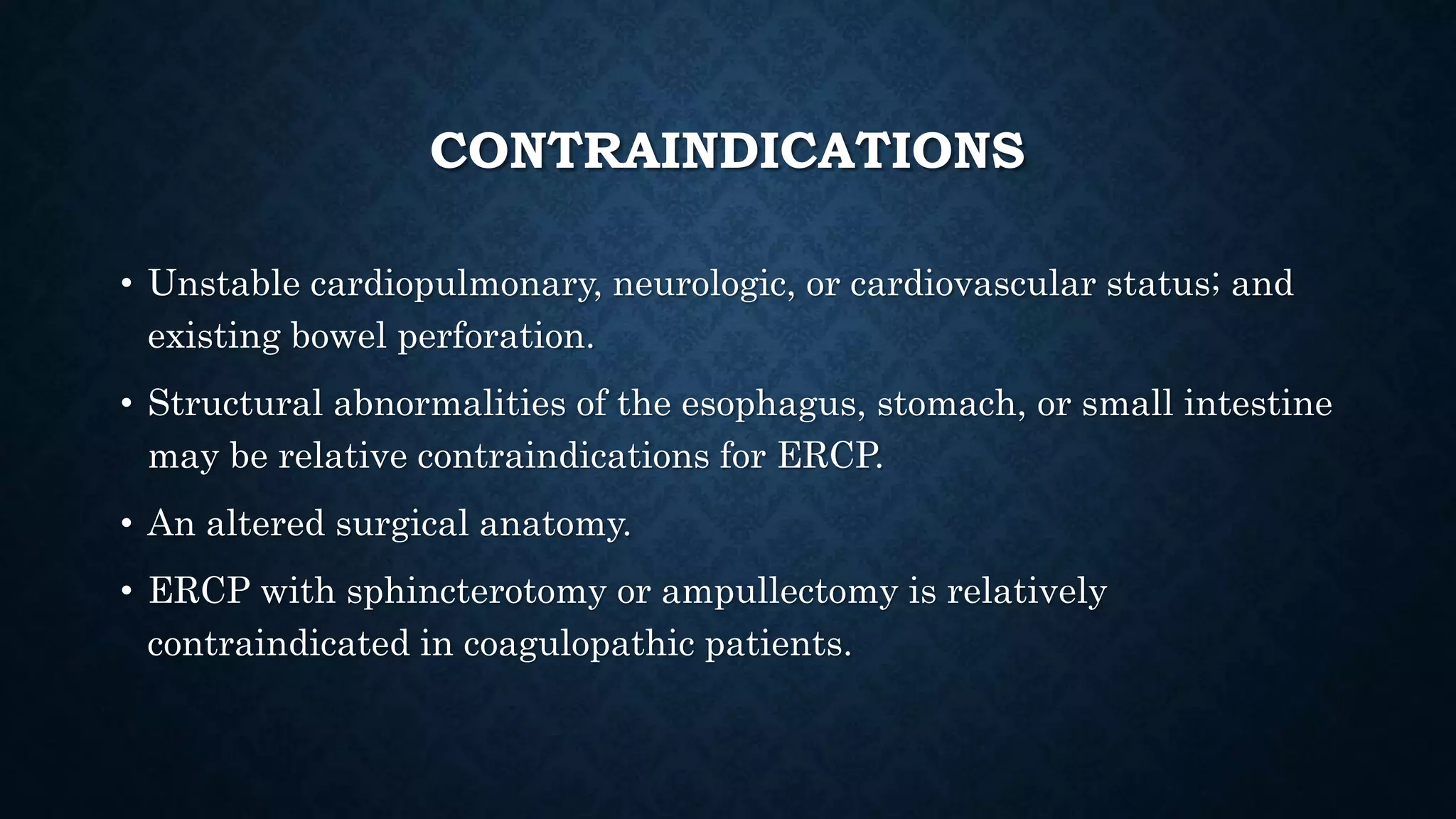 CONTRAINDICATIONS 
• Unstable cardiopulmonary, neurologic, or cardiovascular status; and 
existing bowel perforation. 
• Structural abnormalities of the esophagus, stomach, or small intestine 
may be relative contraindications for ERCP. 
• An altered surgical anatomy. 
• ERCP with sphincterotomy or ampullectomy is relatively 
contraindicated in coagulopathic patients. 
 