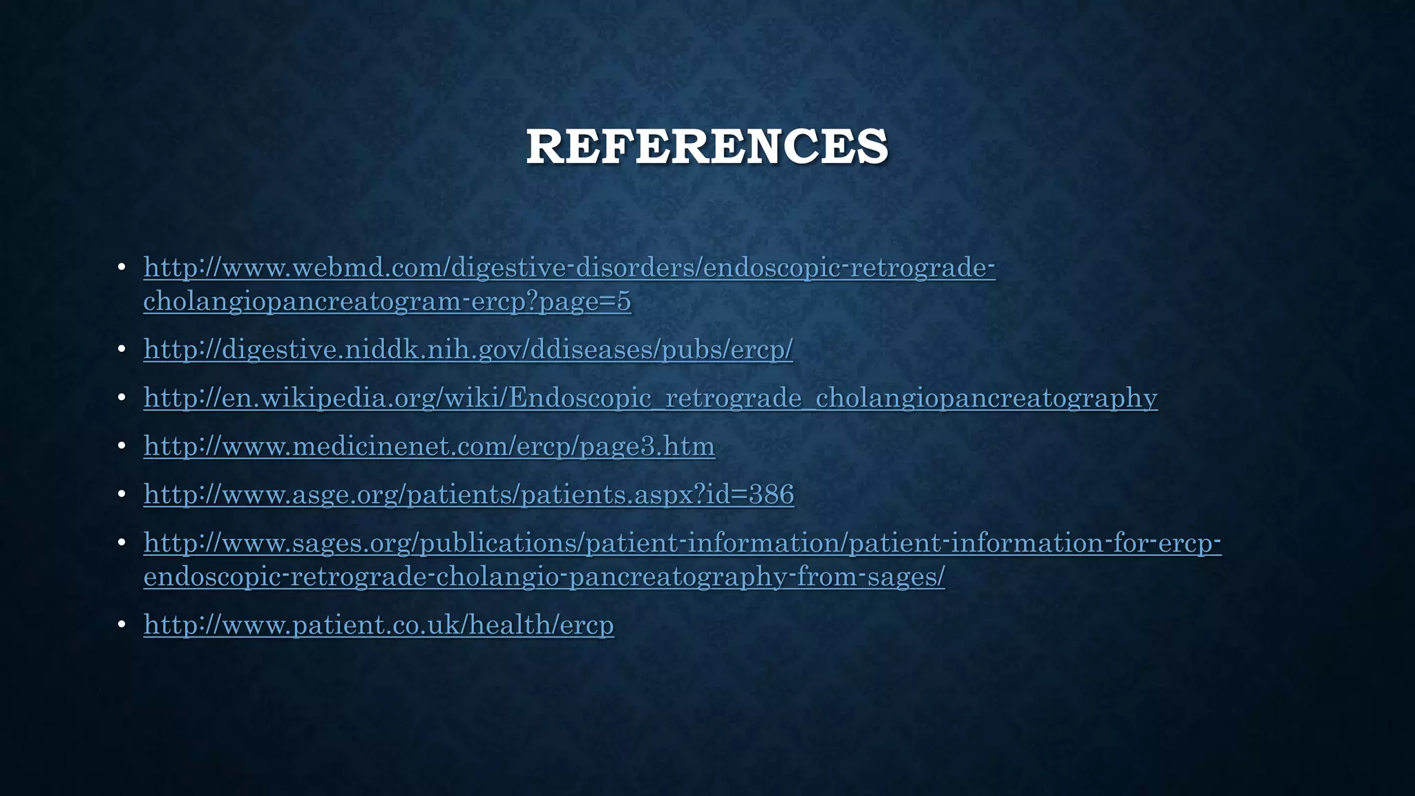 REFERENCES 
• http://www.webmd.com/digestive-disorders/endoscopic-retrograde-cholangiopancreatogram- 
ercp?page=5 
• http://digestive.niddk.nih.gov/ddiseases/pubs/ercp/ 
• http://en.wikipedia.org/wiki/Endoscopic_retrograde_cholangiopancreatography 
• http://www.medicinenet.com/ercp/page3.htm 
• http://www.asge.org/patients/patients.aspx?id=386 
• http://www.sages.org/publications/patient-information/patient-information-for-ercp-endoscopic- 
retrograde-cholangio-pancreatography-from-sages/ 
• http://www.patient.co.uk/health/ercp 
