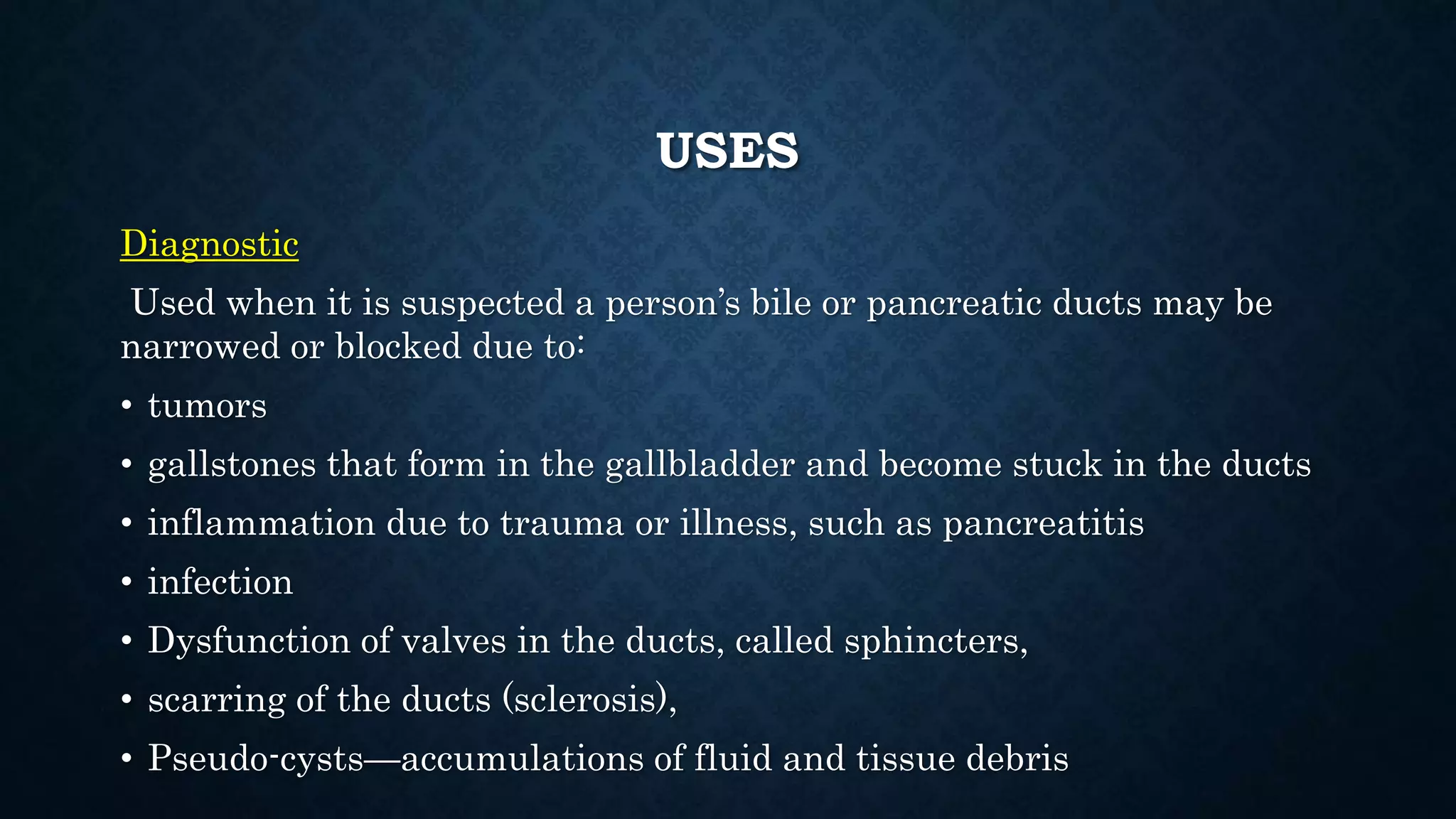USES 
Diagnostic 
Used when it is suspected a person’s bile or pancreatic ducts may be 
narrowed or blocked due to: 
• tumors 
• gallstones that form in the gallbladder and become stuck in the ducts 
• inflammation due to trauma or illness, such as pancreatitis 
• infection 
• Dysfunction of valves in the ducts, called sphincters, 
• scarring of the ducts (sclerosis), 
• Pseudo-cysts—accumulations of fluid and tissue debris 
 