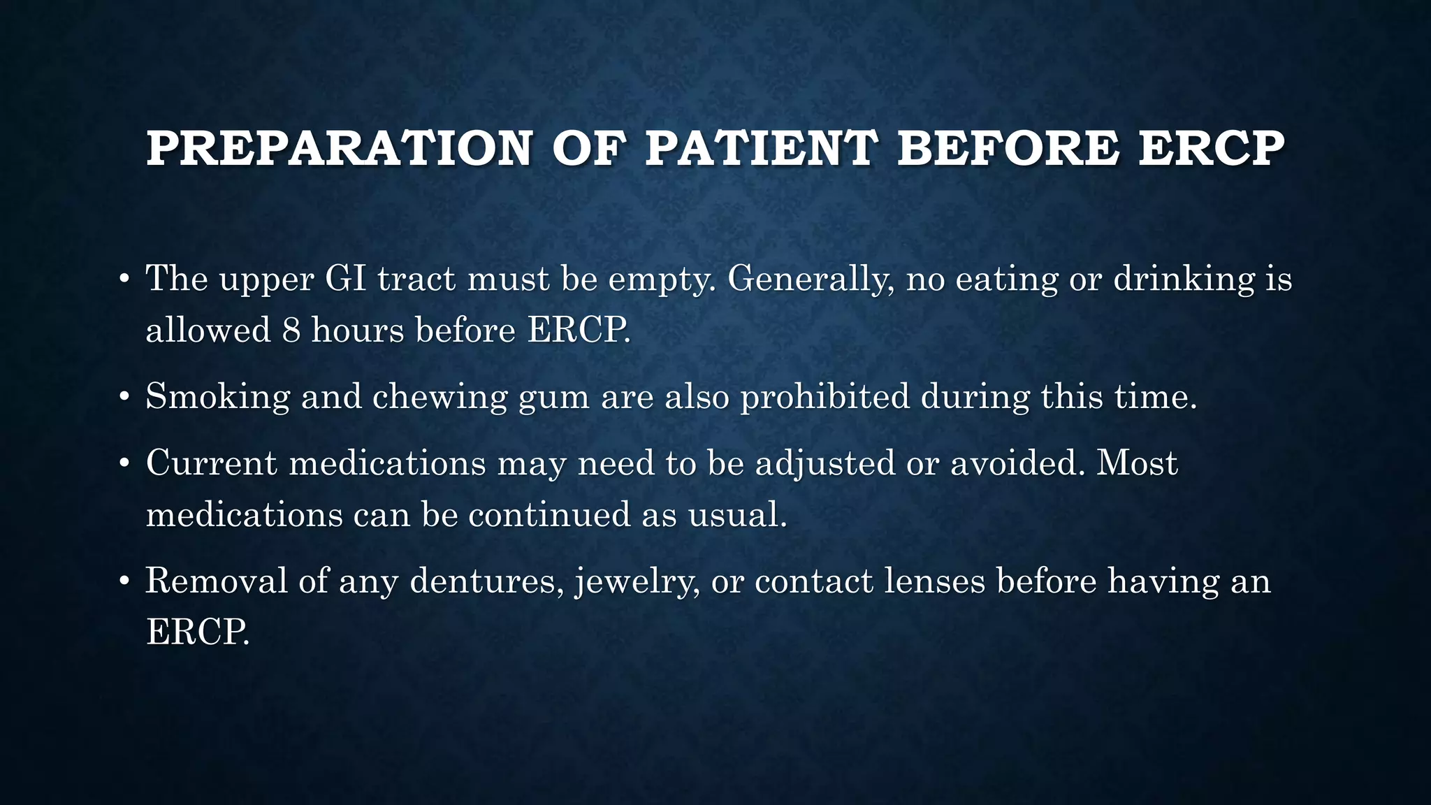 PREPARATION OF PATIENT BEFORE ERCP 
• The upper GI tract must be empty. Generally, no eating or drinking is 
allowed 8 hours before ERCP. 
• Smoking and chewing gum are also prohibited during this time. 
• Current medications may need to be adjusted or avoided. Most 
medications can be continued as usual. 
• Removal of any dentures, jewelry, or contact lenses before having an 
ERCP. 
 