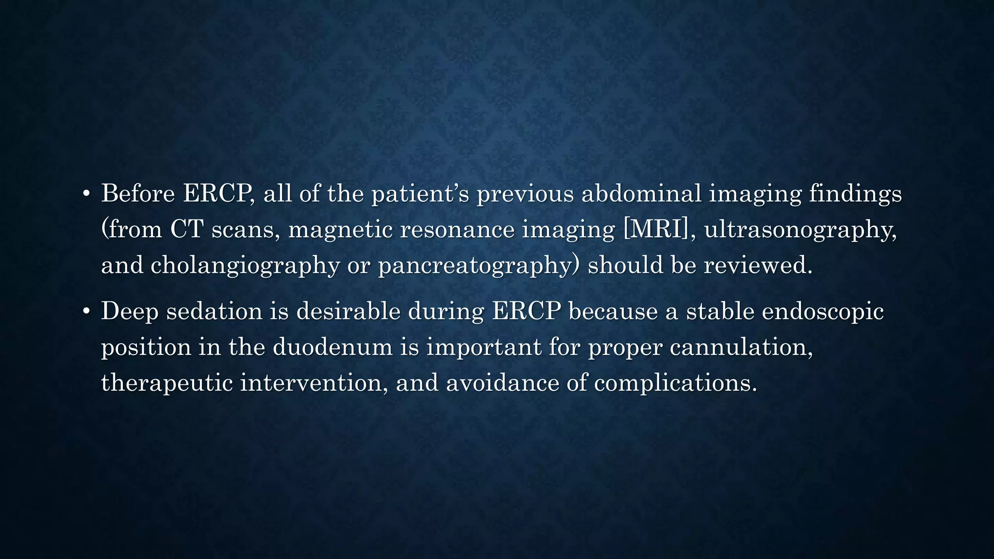 • Before ERCP, all of the patient’s previous abdominal imaging findings 
(from CT scans, magnetic resonance imaging [MRI], ultrasonography, 
and cholangiography or pancreatography) should be reviewed. 
• Deep sedation is desirable during ERCP because a stable endoscopic 
position in the duodenum is important for proper cannulation, 
therapeutic intervention, and avoidance of complications. 
 