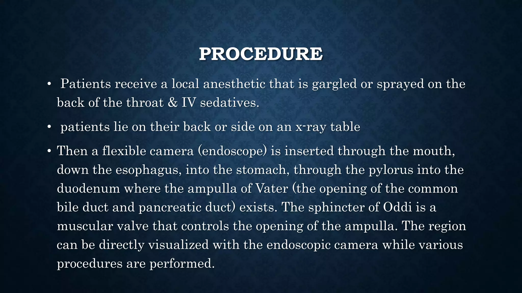 PROCEDURE 
• Patients receive a local anesthetic that is gargled or sprayed on the 
back of the throat & IV sedatives. 
• patients lie on their back or side on an x-ray table 
• Then a flexible camera (endoscope) is inserted through the mouth, 
down the esophagus, into the stomach, through the pylorus into the 
duodenum where the ampulla of Vater (the opening of the common 
bile duct and pancreatic duct) exists. The sphincter of Oddi is a 
muscular valve that controls the opening of the ampulla. The region 
can be directly visualized with the endoscopic camera while various 
procedures are performed. 
 