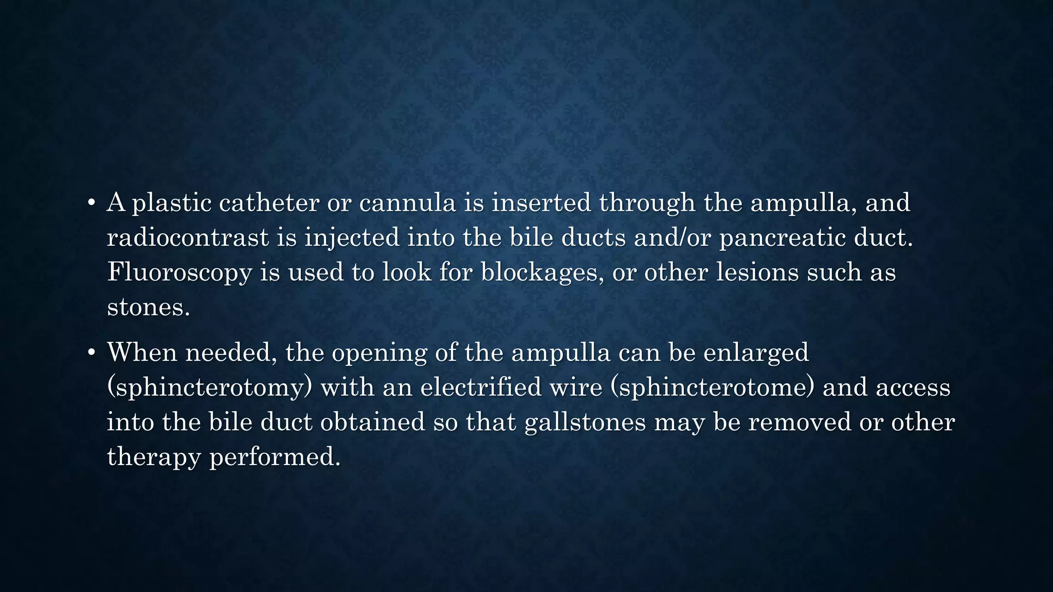 • A plastic catheter or cannula is inserted through the ampulla, and 
radiocontrast is injected into the bile ducts and/or pancreatic duct. 
Fluoroscopy is used to look for blockages, or other lesions such as 
stones. 
• When needed, the opening of the ampulla can be enlarged 
(sphincterotomy) with an electrified wire (sphincterotome) and access 
into the bile duct obtained so that gallstones may be removed or other 
therapy performed. 
 