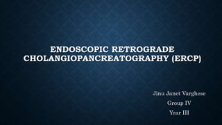 ENDOSCOPIC RETROGRADE 
CHOLANGIOPANCREATOGRAPHY (ERCP) 
Jinu Janet Varghese 
Group IV 
Year III 
 