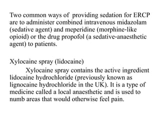 Two common ways of providing sedation for ERCP
are to administer combined intravenous midazolam
(sedative agent) and meperidine (morphine‐like
opioid) or the drug propofol (a sedative‐anaesthetic
agent) to patients.
Xylocaine spray (lidocaine)
Xylocaine spray contains the active ingredient
lidocaine hydrochloride (previously known as
lignocaine hydrochloride in the UK). It is a type of
medicine called a local anaesthetic and is used to
numb areas that would otherwise feel pain.
 