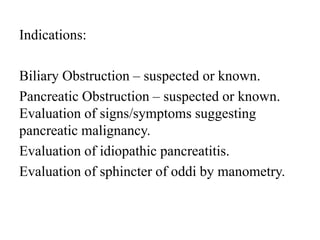Indications:
Biliary Obstruction – suspected or known.
Pancreatic Obstruction – suspected or known.
Evaluation of signs/symptoms suggesting
pancreatic malignancy.
Evaluation of idiopathic pancreatitis.
Evaluation of sphincter of oddi by manometry.
 