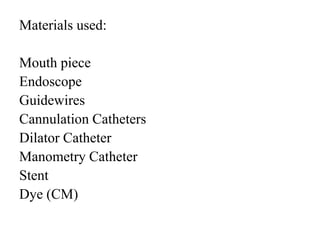 Materials used:
Mouth piece
Endoscope
Guidewires
Cannulation Catheters
Dilator Catheter
Manometry Catheter
Stent
Dye (CM)
 