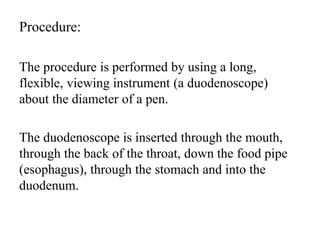 Procedure:
The procedure is performed by using a long,
flexible, viewing instrument (a duodenoscope)
about the diameter of a pen.
The duodenoscope is inserted through the mouth,
through the back of the throat, down the food pipe
(esophagus), through the stomach and into the
duodenum.
 