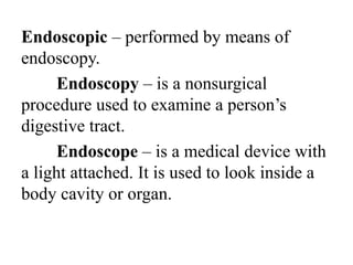 Endoscopic – performed by means of
endoscopy.
Endoscopy – is a nonsurgical
procedure used to examine a person’s
digestive tract.
Endoscope – is a medical device with
a light attached. It is used to look inside a
body cavity or organ.
 