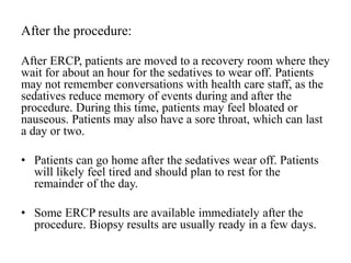 After the procedure:
After ERCP, patients are moved to a recovery room where they
wait for about an hour for the sedatives to wear off. Patients
may not remember conversations with health care staff, as the
sedatives reduce memory of events during and after the
procedure. During this time, patients may feel bloated or
nauseous. Patients may also have a sore throat, which can last
a day or two.
• Patients can go home after the sedatives wear off. Patients
will likely feel tired and should plan to rest for the
remainder of the day.
• Some ERCP results are available immediately after the
procedure. Biopsy results are usually ready in a few days.
 