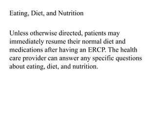 Eating, Diet, and Nutrition
Unless otherwise directed, patients may
immediately resume their normal diet and
medications after having an ERCP. The health
care provider can answer any specific questions
about eating, diet, and nutrition.
 