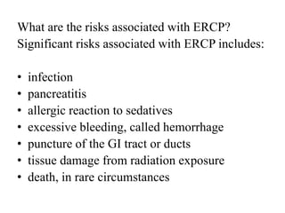 What are the risks associated with ERCP?
Significant risks associated with ERCP includes:
• infection
• pancreatitis
• allergic reaction to sedatives
• excessive bleeding, called hemorrhage
• puncture of the GI tract or ducts
• tissue damage from radiation exposure
• death, in rare circumstances
 