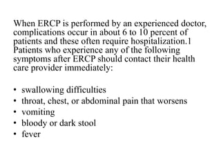 When ERCP is performed by an experienced doctor,
complications occur in about 6 to 10 percent of
patients and these often require hospitalization.1
Patients who experience any of the following
symptoms after ERCP should contact their health
care provider immediately:
• swallowing difficulties
• throat, chest, or abdominal pain that worsens
• vomiting
• bloody or dark stool
• fever
 