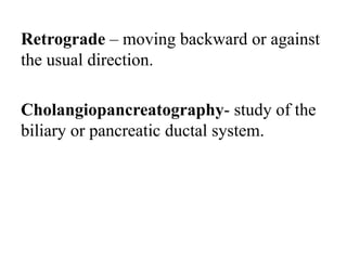 Retrograde – moving backward or against
the usual direction.
Cholangiopancreatography- study of the
biliary or pancreatic ductal system.
 