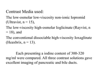 Contrast Media used:
The low-osmolar low-viscosity non-ionic Iopromid
(Ultravist, n = 15),
The low-viscosity high-osmolar Ioglicinate (Rayvist, n
= 18), and
The conventional dissociable high-viscosity Ioxaglinate
(Heaxbrix, n = 13).
Each presenting a iodine content of 300-320
mg/ml were compared. All three contrast solutions gave
excellent imaging of pancreatic and bile ducts.
 