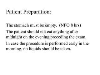 Patient Preparation:
The stomach must be empty. (NPO 8 hrs)
The patient should not eat anything after
midnight on the evening preceding the exam.
In case the procedure is performed early in the
morning, no liquids should be taken.
 