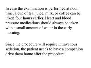 In case the examination is performed at noon
time, a cup of tea, juice, milk, or coffee can be
taken four hours earlier. Heart and blood
pressure medications should always be taken
with a small amount of water in the early
morning.
Since the procedure will require intravenous
sedation, the patient needs to have a companion
drive them home after the procedure.
 