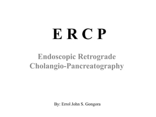 E R C P
Endoscopic Retrograde
Cholangio-Pancreatography
By: Errol John S. Gongora
 