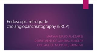 Endoscopic retrograde
cholangiopancreatography (ERCP)
MARYAM MAJID AL-EZAIREJ
DEPARTMENT OF GENERAL SURGERY
COLLAGE OF MEDICINE, RAKMHSU
 
