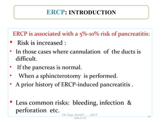 ERCP is associated with a 5%-10% risk of pancreatitis:
 Risk is increased :
• In those cases where cannulation of the ducts is
difficult.
• If the pancreas is normal.
• When a sphincterotomy is performed.
• A prior history of ERCP-induced pancreatitis .
 Less common risks: bleeding, infection &
perforation etc.
16
GB Thapa, BScMIT.........ERCP
2068.01.05
 
