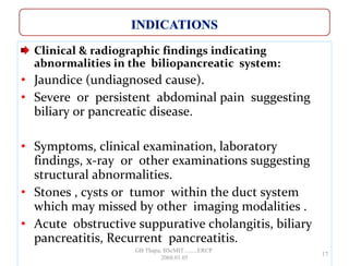 Clinical & radiographic findings indicating
abnormalities in the biliopancreatic system:
• Jaundice (undiagnosed cause).
• Severe or persistent abdominal pain suggesting
biliary or pancreatic disease.
• Symptoms, clinical examination, laboratory
findings, x-ray or other examinations suggesting
structural abnormalities.
• Stones , cysts or tumor within the duct system
which may missed by other imaging modalities .
• Acute obstructive suppurative cholangitis, biliary
pancreatitis, Recurrent pancreatitis.
17
GB Thapa, BScMIT.........ERCP
2068.01.05
 