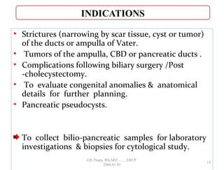 • Strictures (narrowing by scar tissue, cyst or tumor)
of the ducts or ampulla of Vater.
• Tumors of the ampulla, CBD or pancreatic ducts .
• Complications following biliary surgery /Post
-cholecystectomy.
• To evaluate congenital anomalies & anatomical
details for further planning.
• Pancreatic pseudocysts.
To collect bilio-pancreatic samples for laboratory
investigations & biopsies for cytological study.
18
GB Thapa, BScMIT.........ERCP
2068.01.05
 