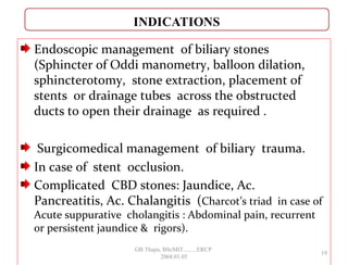 Endoscopic management of biliary stones
(Sphincter of Oddi manometry, balloon dilation,
sphincterotomy, stone extraction, placement of
stents or drainage tubes across the obstructed
ducts to open their drainage as required .
Surgicomedical management of biliary trauma.
In case of stent occlusion.
Complicated CBD stones: Jaundice, Ac.
Pancreatitis, Ac. Chalangitis (Charcot’s triad in case of
Acute suppurative cholangitis : Abdominal pain, recurrent
or persistent jaundice & rigors).
19
GB Thapa, BScMIT.........ERCP
2068.01.05
 