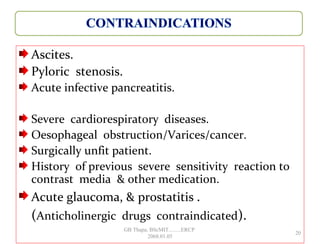 Ascites.
Pyloric stenosis.
Acute infective pancreatitis.
Severe cardiorespiratory diseases.
Oesophageal obstruction/Varices/cancer.
Surgically unfit patient.
History of previous severe sensitivity reaction to
contrast media & other medication.
Acute glaucoma, & prostatitis .
(Anticholinergic drugs contraindicated).
20
GB Thapa, BScMIT.........ERCP
2068.01.05
 