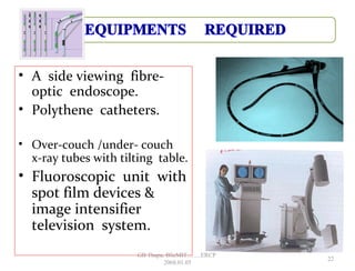 • A side viewing fibre-
optic endoscope.
• Polythene catheters.
• Over-couch /under- couch
x-ray tubes with tilting table.
• Fluoroscopic unit with
spot film devices &
image intensifier
television system.
22
GB Thapa, BScMIT.........ERCP
2068.01.05
 
