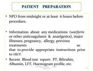 • NPO from midnight or at least 6 hours before
procedure.
• Information about any medications (warfarin
or other anticoagulants & anaelgesics), major
illnesses, pregnancy, allergy, previous
treatments so
that to provide appropriate instructions prior
to ERCP.
• Recent Blood test report: PT, Bilirubin,
Albumin, LFT, Haemogram profile, etc.
26
GB Thapa, BScMIT.........ERCP
2068.01.05
 