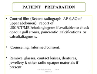 • Control film (Recent radiograph AP /LAO of
upper abdomen), report of
USG/CT/MRI/cholangiogram if available: to check
opaque gall stones, pancreatic calcifications or
calculi,diagnosis.
• Counseling, Informed consent.
• Remove glasses, contact lenses, dentures,
jewellery & other radio opaque materials if
present.
PATIENT PREPARATION
27
GB Thapa, BScMIT.........ERCP
2068.01.05
 