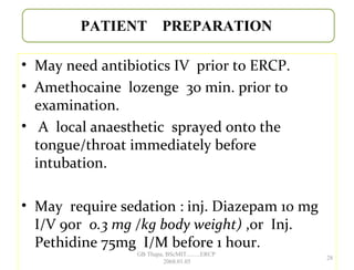 • May need antibiotics IV prior to ERCP.
• Amethocaine lozenge 30 min. prior to
examination.
• A local anaesthetic sprayed onto the
tongue/throat immediately before
intubation.
• May require sedation : inj. Diazepam 10 mg
I/V 9or 0.3 mg /kg body weight) ,or Inj.
Pethidine 75mg I/M before 1 hour.
PATIENT PREPARATION
28
GB Thapa, BScMIT.........ERCP
2068.01.05
 