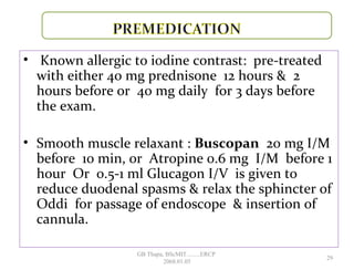 • Known allergic to iodine contrast: pre-treated
with either 40 mg prednisone 12 hours & 2
hours before or 40 mg daily for 3 days before
the exam.
• Smooth muscle relaxant : Buscopan 20 mg I/M
before 10 min, or Atropine 0.6 mg I/M before 1
hour Or 0.5-1 ml Glucagon I/V is given to
reduce duodenal spasms & relax the sphincter of
Oddi for passage of endoscope & insertion of
cannula.
29
GB Thapa, BScMIT.........ERCP
2068.01.05
 