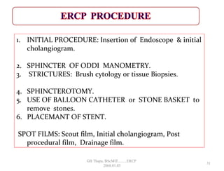 1. INITIAL PROCEDURE: Insertion of Endoscope & initial
cholangiogram.
2. SPHINCTER OF ODDI MANOMETRY.
3. STRICTURES: Brush cytology or tissue Biopsies.
4. SPHINCTEROTOMY.
5. USE OF BALLOON CATHETER or STONE BASKET to
remove stones.
6. PLACEMANT OF STENT.
SPOT FILMS: Scout film, Initial cholangiogram, Post
procedural film, Drainage film.
31
GB Thapa, BScMIT.........ERCP
2068.01.05
 